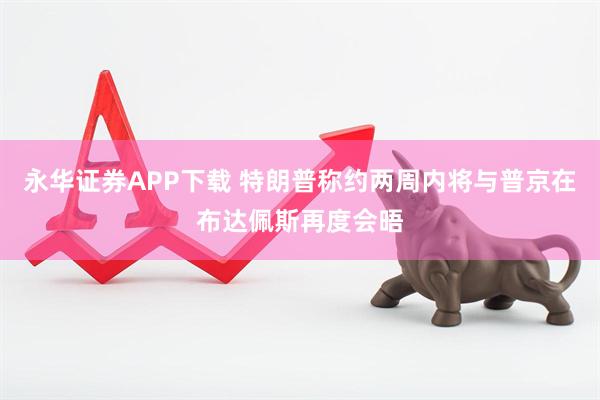 永华证券APP下载 特朗普称约两周内将与普京在布达佩斯再度会晤