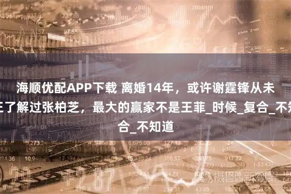 海顺优配APP下载 离婚14年，或许谢霆锋从未真正了解过张柏芝，最大的赢家不是王菲_时候_复合_不知道