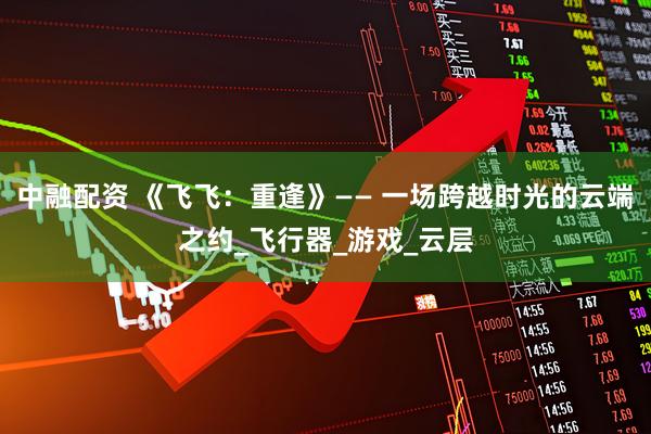 中融配资 《飞飞：重逢》—— 一场跨越时光的云端之约_飞行器_游戏_云层