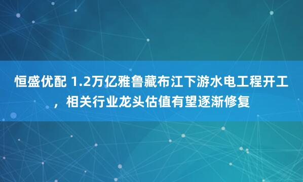 恒盛优配 1.2万亿雅鲁藏布江下游水电工程开工，相关行业龙头估值有望逐渐修复
