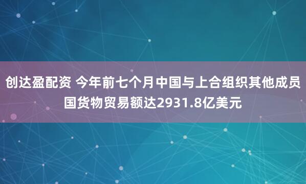 创达盈配资 今年前七个月中国与上合组织其他成员国货物贸易额达2931.8亿美元
