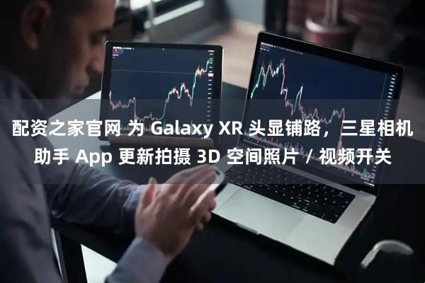 配资之家官网 为 Galaxy XR 头显铺路，三星相机助手 App 更新拍摄 3D 空间照片 / 视频开关