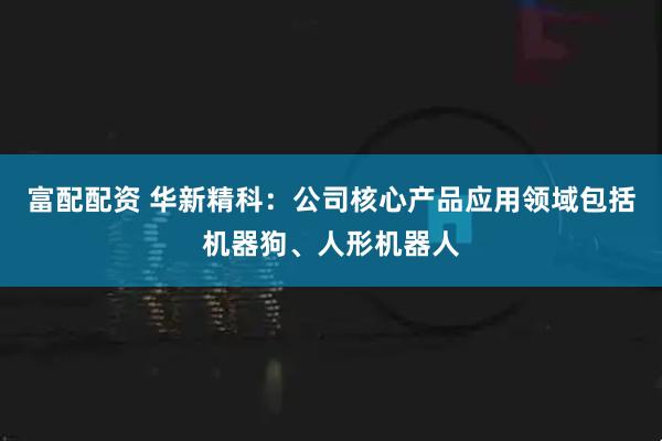 富配配资 华新精科：公司核心产品应用领域包括机器狗、人形机器人
