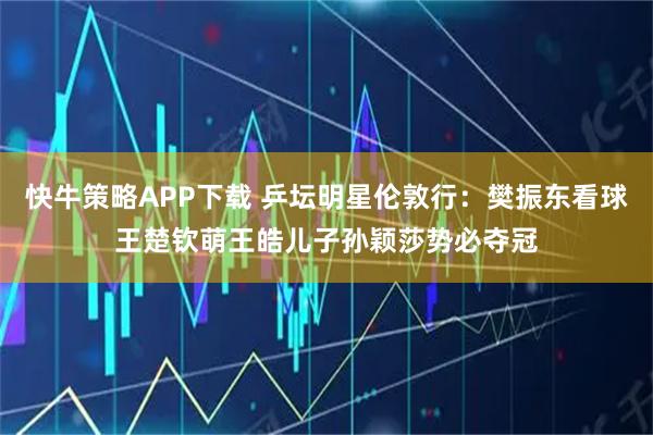 快牛策略APP下载 乒坛明星伦敦行：樊振东看球王楚钦萌王皓儿子孙颖莎势必夺冠