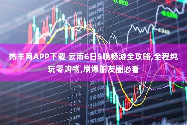 热丰网APP下载 云南6日5晚畅游全攻略,全程纯玩零购物,刷爆朋友圈必看