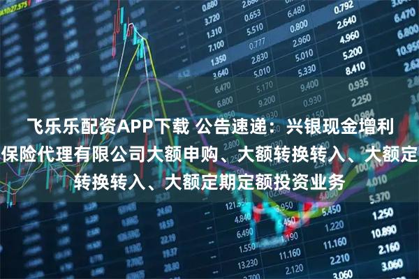 飞乐乐配资APP下载 公告速递：兴银现金增利基金调整在玄元保险代理有限公司大额申购、大额转换转入、大额定期定额投资业务