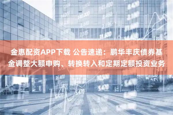 金惠配资APP下载 公告速递：鹏华丰庆债券基金调整大额申购、转换转入和定期定额投资业务