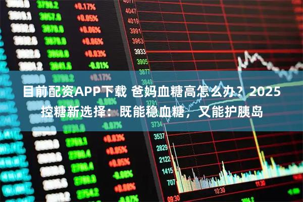 目前配资APP下载 爸妈血糖高怎么办？2025控糖新选择：既能稳血糖，又能护胰岛