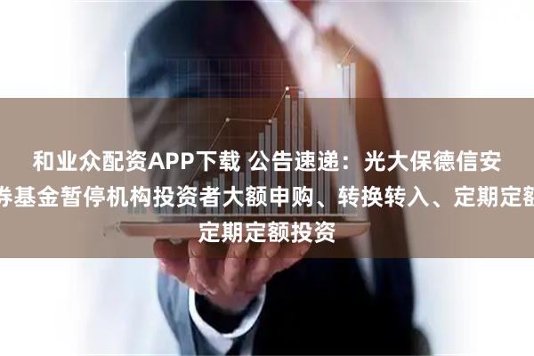 和业众配资APP下载 公告速递：光大保德信安和债券基金暂停机构投资者大额申购、转换转入、定期定额投资