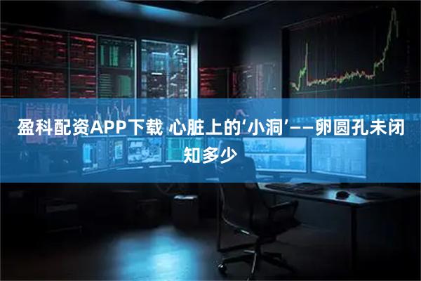 盈科配资APP下载 心脏上的‘小洞’——卵圆孔未闭知多少