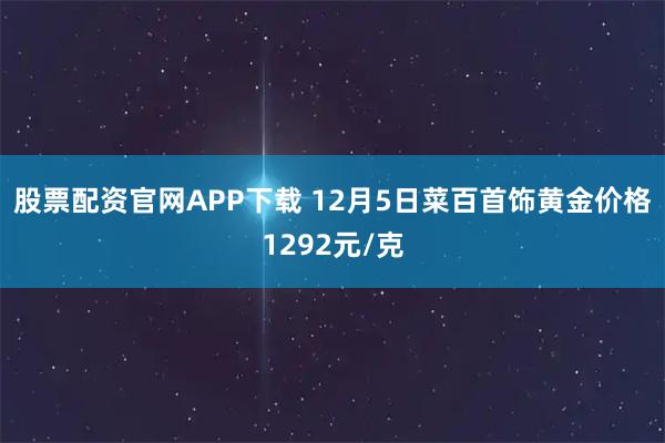 股票配资官网APP下载 12月5日菜百首饰黄金价格1292元/克