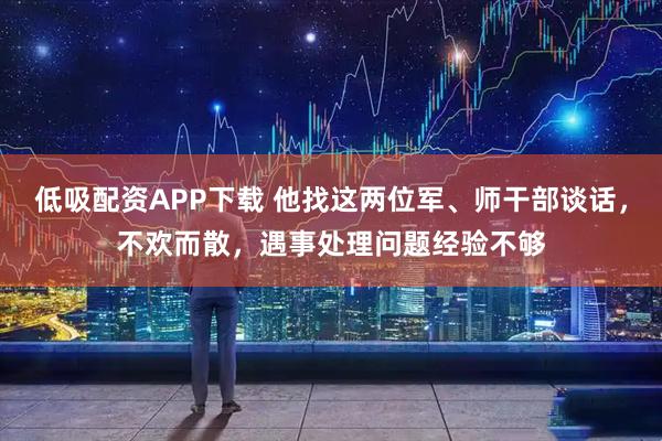 低吸配资APP下载 他找这两位军、师干部谈话，不欢而散，遇事处理问题经验不够