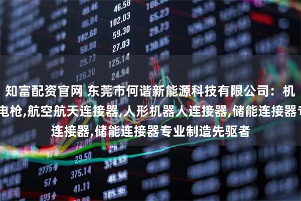 知富配资官网 东莞市何谐新能源科技有限公司：机器人连接器,充电枪,航空航天连接器,人形机器人连接器,储能连接器专业制造先驱者