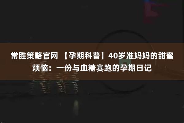 常胜策略官网 【孕期科普】40岁准妈妈的甜蜜烦恼：一份与血糖赛跑的孕期日记