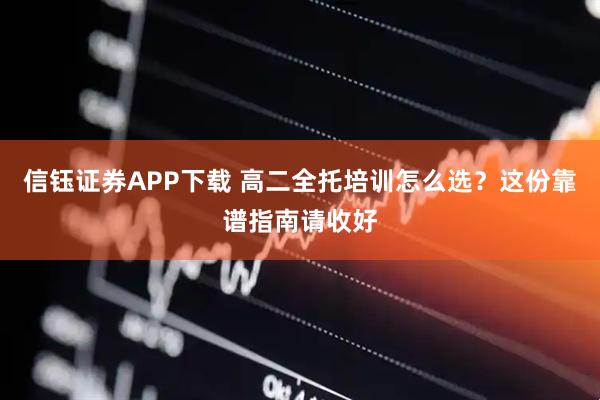 信钰证券APP下载 高二全托培训怎么选？这份靠谱指南请收好