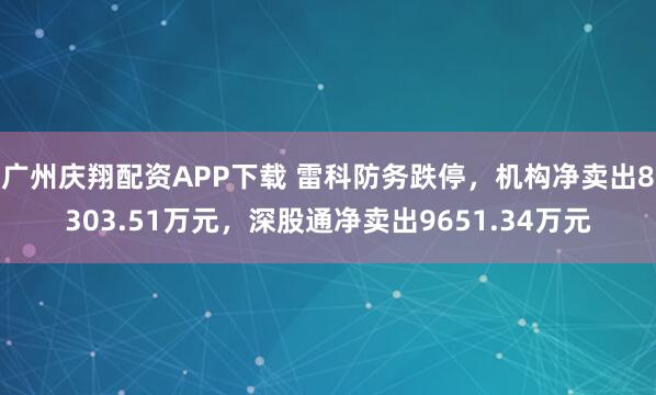 广州庆翔配资APP下载 雷科防务跌停，机构净卖出8303.51万元，深股通净卖出9651.34万元