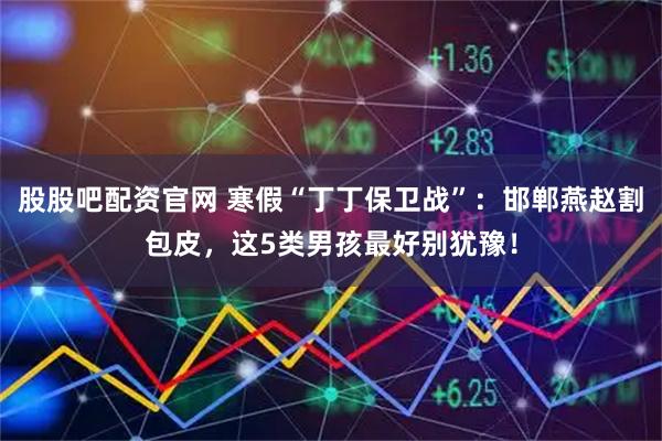 股股吧配资官网 寒假“丁丁保卫战”：邯郸燕赵割包皮，这5类男孩最好别犹豫！