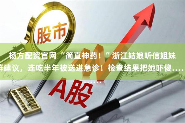 杨方配资官网 “简直神药！”浙江姑娘听信姐妹群建议，连吃半年被送进急诊！检查结果把她吓傻……