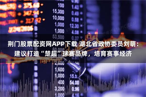 荆门股票配资网APP下载 湖北省政协委员刘萌：建议打造“楚超”球赛品牌，培育赛事经济