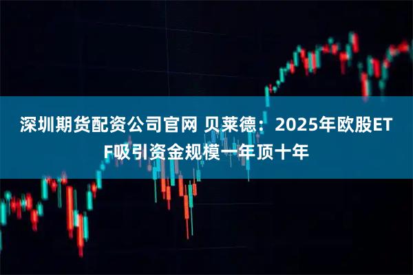 深圳期货配资公司官网 贝莱德：2025年欧股ETF吸引资金规模一年顶十年