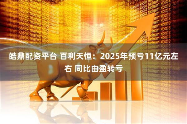 皓鼎配资平台 百利天恒：2025年预亏11亿元左右 同比由盈转亏