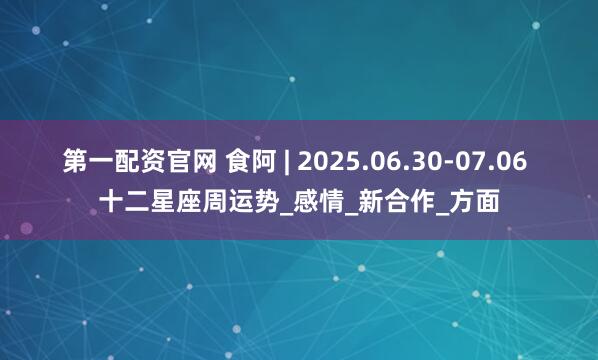 第一配资官网 食阿 | 2025.06.30-07.06 十二星座周运势_感情_新合作_方面