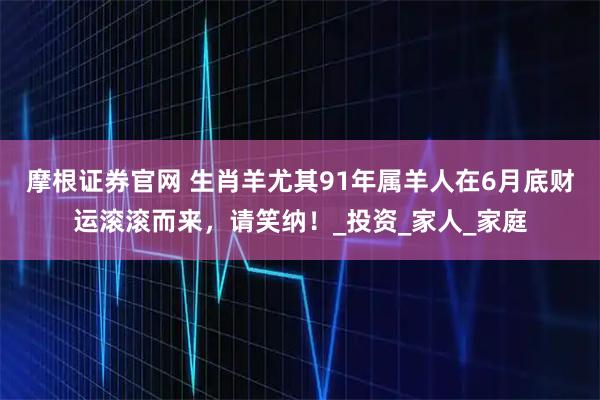 摩根证券官网 生肖羊尤其91年属羊人在6月底财运滚滚而来，请笑纳！_投资_家人_家庭