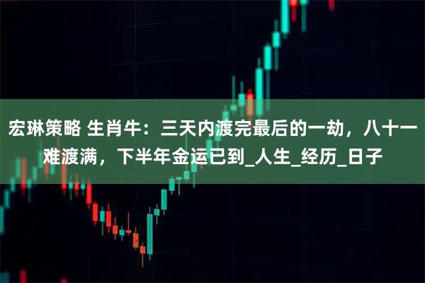 宏琳策略 生肖牛：三天内渡完最后的一劫，八十一难渡满，下半年金运已到_人生_经历_日子