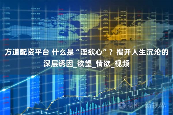 方道配资平台 什么是“淫欲心”？揭开人生沉沦的深层诱因_欲望_情欲_视频