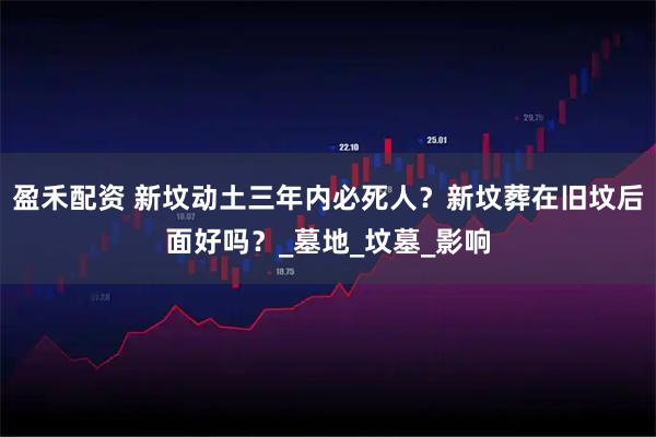 盈禾配资 新坟动土三年内必死人？新坟葬在旧坟后面好吗？_墓地_坟墓_影响