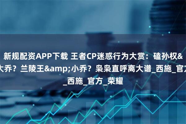 新规配资APP下载 王者CP迷惑行为大赏：磕孙权&大乔？兰陵王&小乔？枭枭直呼离大谱_西施_官方_荣耀