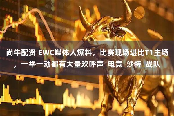 尚牛配资 EWC媒体人爆料，比赛现场堪比T1主场，一举一动都有大量欢呼声_电竞_沙特_战队
