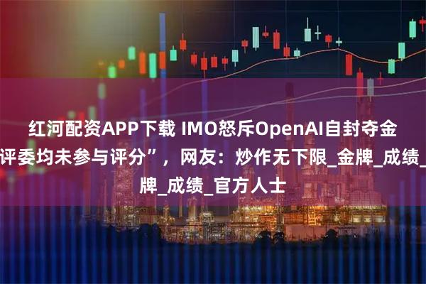 红河配资APP下载 IMO怒斥OpenAI自封夺金，“91位评委均未参与评分”，网友：炒作无下限_金牌_成绩_官方人士