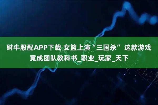 财牛股配APP下载 女篮上演“三国杀” 这款游戏竟成团队教科书_职业_玩家_天下