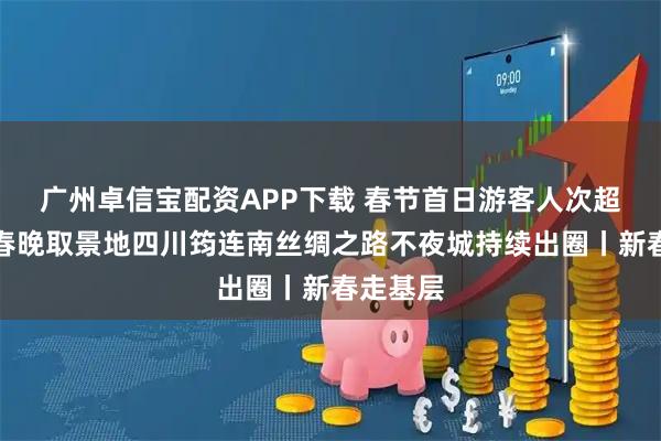 广州卓信宝配资APP下载 春节首日游客人次超四万!春晚取景地四川筠连南丝绸之路不夜城持续出圈丨新春走基层