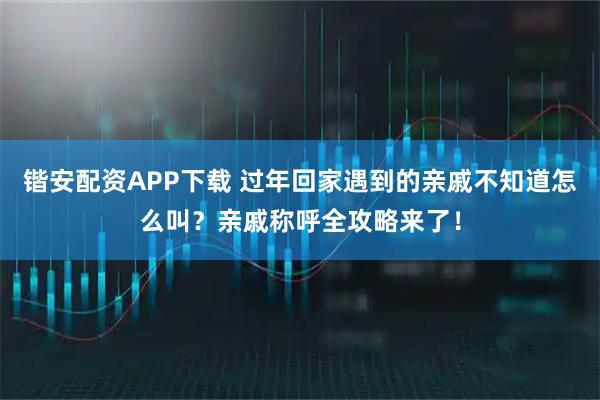 锴安配资APP下载 过年回家遇到的亲戚不知道怎么叫？亲戚称呼全攻略来了！