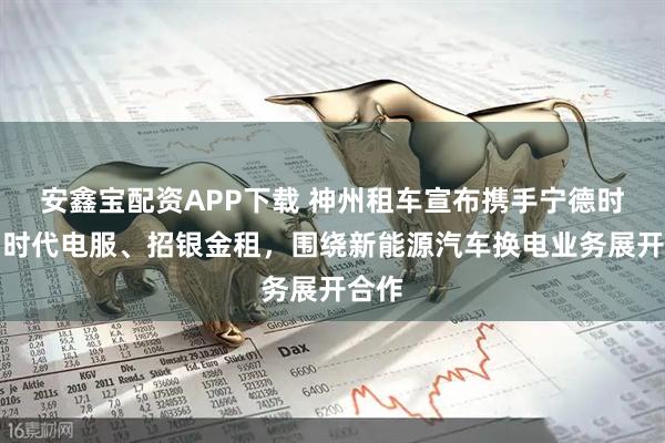 安鑫宝配资APP下载 神州租车宣布携手宁德时代、时代电服、招银金租，围绕新能源汽车换电业务展开合作