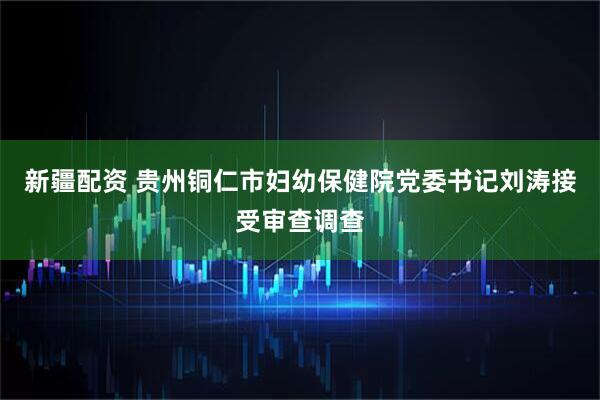 新疆配资 贵州铜仁市妇幼保健院党委书记刘涛接受审查调查