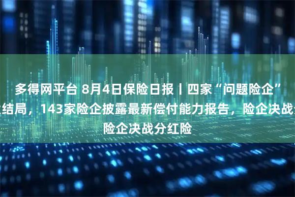 多得网平台 8月4日保险日报丨四家“问题险企”清算大结局，143家险企披露最新偿付能力报告，险企决战分红险