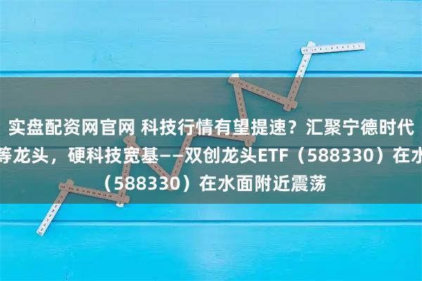 实盘配资网官网 科技行情有望提速？汇聚宁德时代、中航成飞等龙头，硬科技宽基——双创龙头ETF（588330）在水面附近震荡