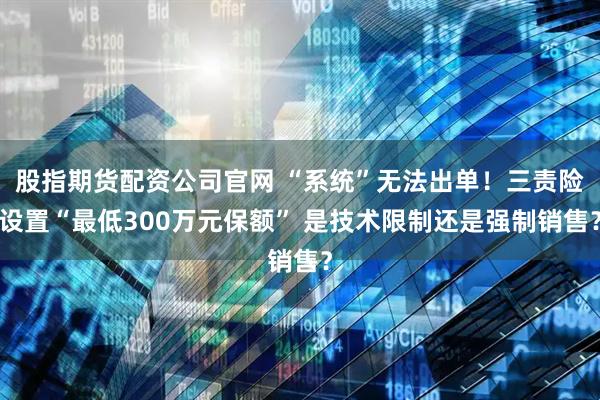 股指期货配资公司官网 “系统”无法出单！三责险设置“最低300万元保额” 是技术限制还是强制销售？