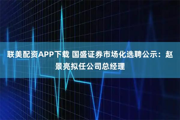 联美配资APP下载 国盛证券市场化选聘公示：赵景亮拟任公司总经理