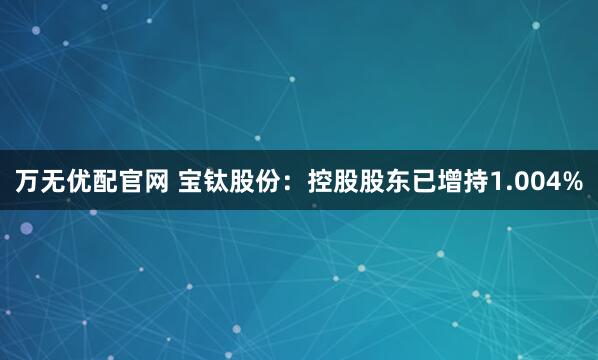 万无优配官网 宝钛股份：控股股东已增持1.004%