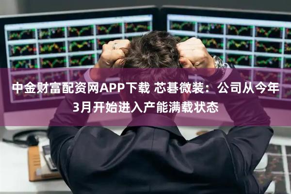 中金财富配资网APP下载 芯碁微装：公司从今年3月开始进入产能满载状态