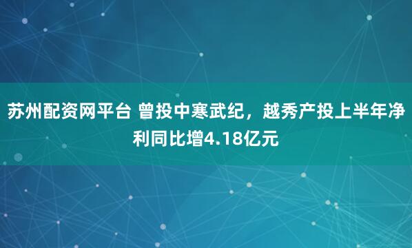 苏州配资网平台 曾投中寒武纪，越秀产投上半年净利同比增4.18亿元