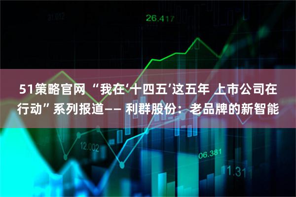 51策略官网 “我在‘十四五’这五年 上市公司在行动”系列报道—— 利群股份：老品牌的新智能