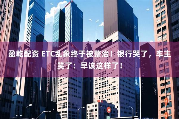 盈乾配资 ETC乱象终于被整治！银行哭了，车主笑了：早该这样了！