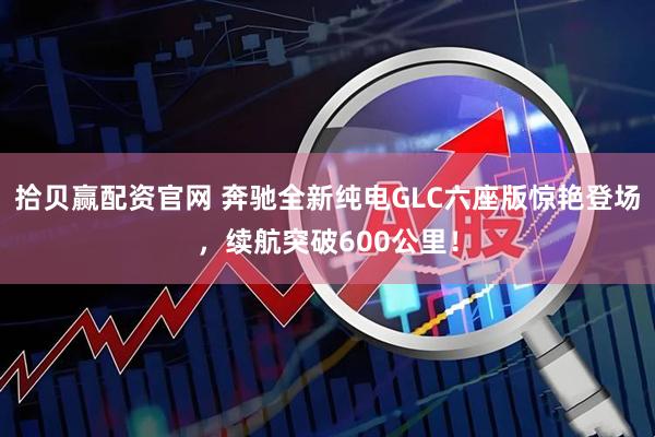 拾贝赢配资官网 奔驰全新纯电GLC六座版惊艳登场，续航突破600公里！