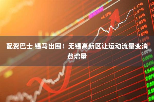 配资巴士 锡马出圈！无锡高新区让运动流量变消费增量