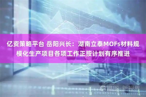 亿资策略平台 岳阳兴长：湖南立泰MOFs材料规模化生产项目各项工作正按计划有序推进
